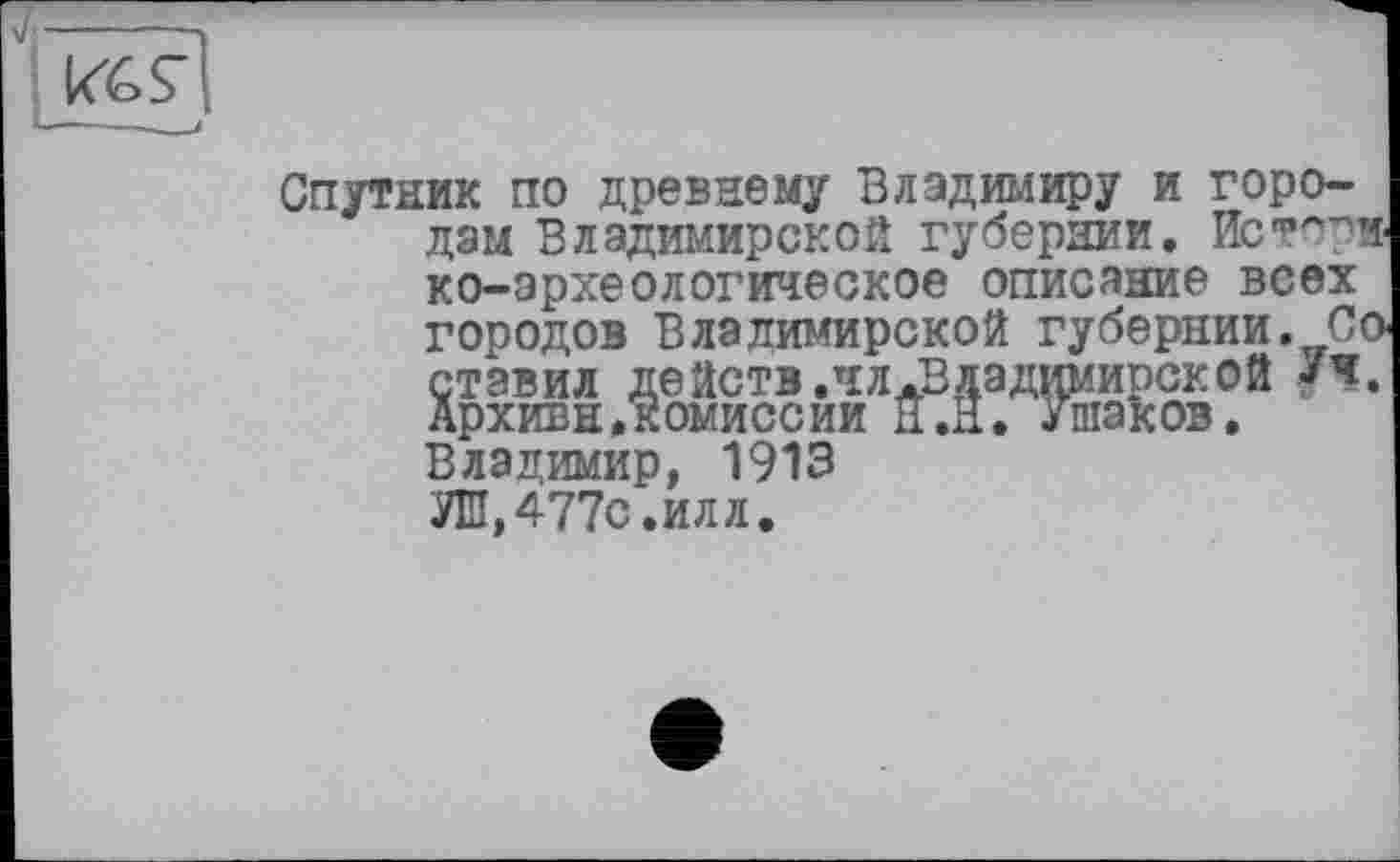 ﻿Спутник по древнему Владимиру и городам Владимирской губернии. Историко-археологическое описание всех городов Владимирской губернии. Со ставил действ,чл.Владимирской Уч. Архива.комиссии н.Н. Ушаков, Владимир, 1913 УШ,477с.илл.